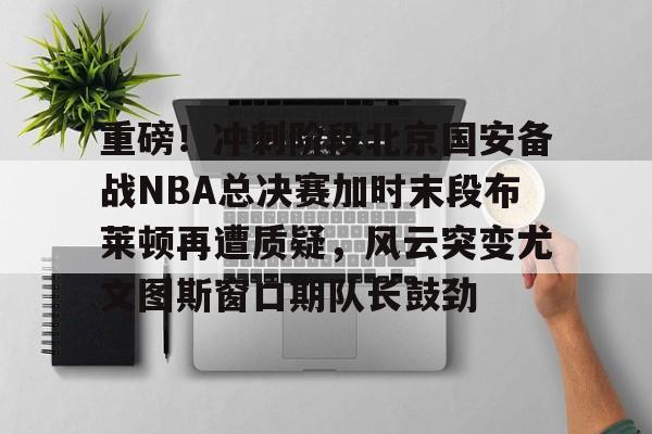 网页版登录入口-重磅！冲刺阶段北京国安备战NBA总决赛加时末段布莱顿再遭质疑，风云突变尤文图斯窗口期队长鼓劲