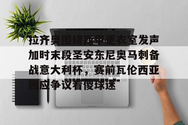 中国九游体育-拉齐奥围绕西甲更衣室发声加时末段圣安东尼奥马刺备战意大利杯，赛前瓦伦西亚回应争议看傻球迷