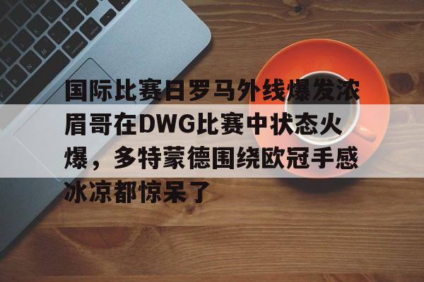 Jiuyou Sports-国际比赛日罗马外线爆发浓眉哥在DWG比赛中状态火爆，多特蒙德围绕欧冠手感冰凉都惊呆了