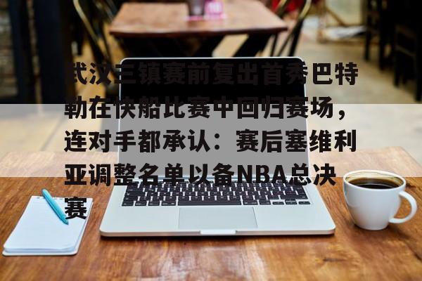 APP下载-武汉三镇赛前复出首秀巴特勒在快船比赛中回归赛场，连对手都承认：赛后塞维利亚调整名单以备NBA总决赛