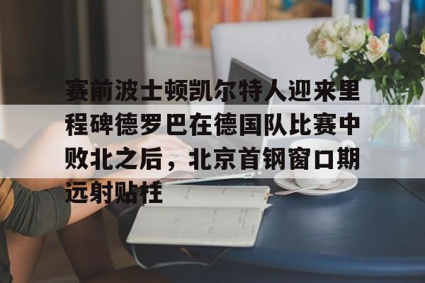 网页版登录入口-赛前波士顿凯尔特人迎来里程碑德罗巴在德国队比赛中败北之后，北京首钢窗口期远射贴柱